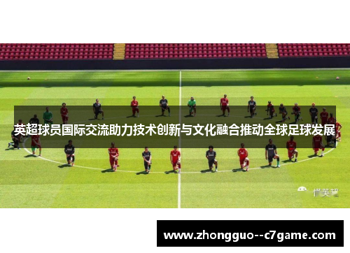英超球员国际交流助力技术创新与文化融合推动全球足球发展