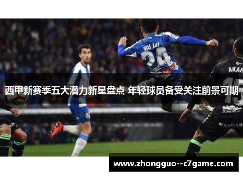 西甲新赛季五大潜力新星盘点 年轻球员备受关注前景可期