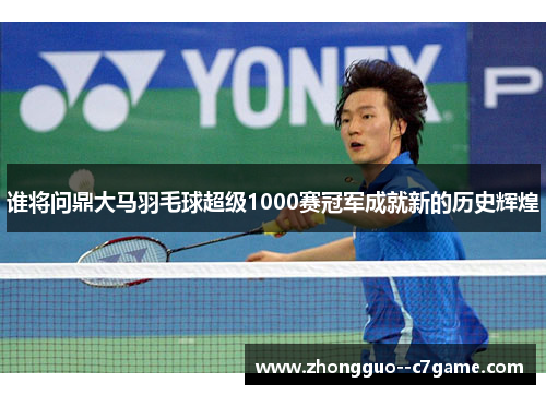 谁将问鼎大马羽毛球超级1000赛冠军成就新的历史辉煌