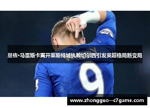 恩佐·马雷斯卡离开莱斯特城执教切尔西引发英超格局新变局